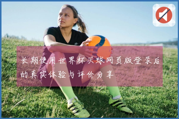 长期使用世界杯买球网页版登录后的真实体验与评价分享