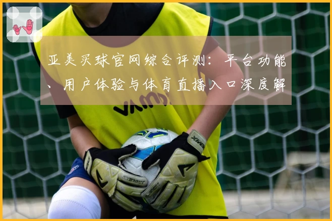亚美买球官网综合评测：平台功能、用户体验与体育直播入口深度解读