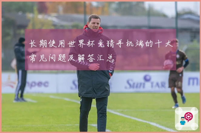 长期使用世界杯竞猜手机端的十大常见问题及解答汇总