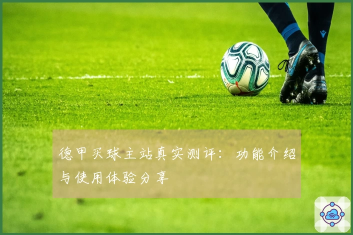 德甲买球主站真实测评：功能介绍与使用体验分享